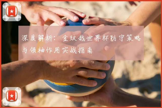 深度解析:金玟哉世界杯防守策略与领袖作用实战指南