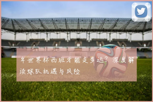 年世界杯西班牙能走多远？深度解读球队机遇与风险
