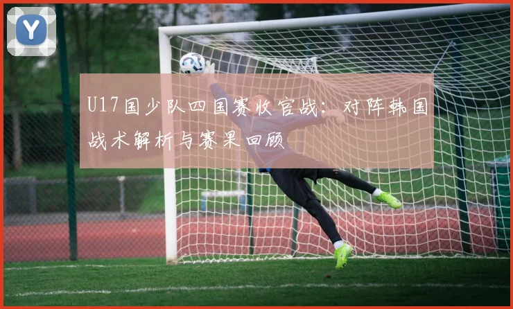 U17国少队四国赛收官战:对阵韩国战术解析与赛果回顾