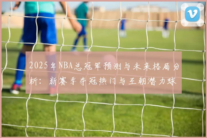 2025年NBA总冠军预测与未来格局分析:新赛季夺冠热门与王朝潜力球队解析