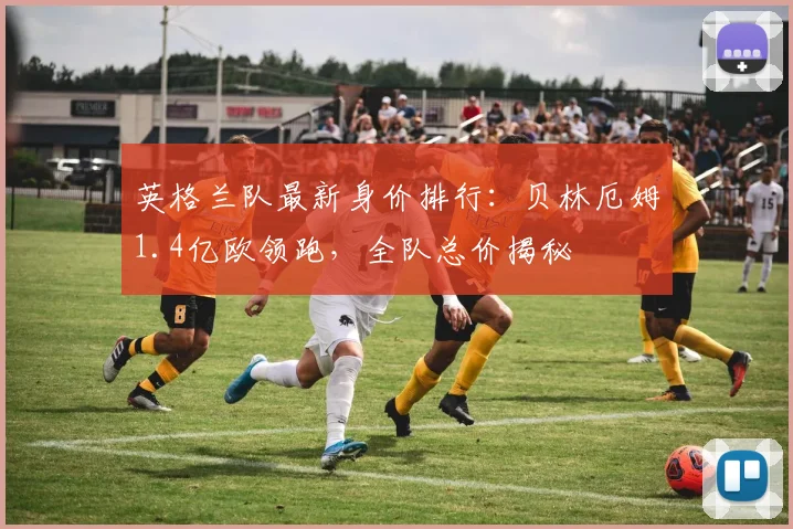 英格兰队最新身价排行:贝林厄姆1.4亿欧领跑,全队总价揭秘