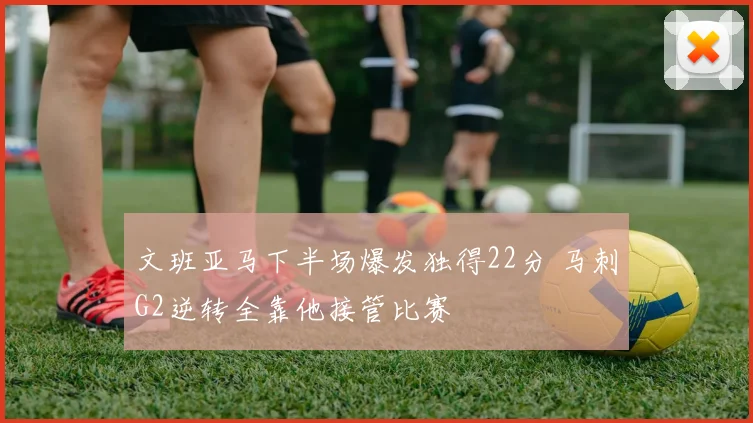 文班亚马下半场爆发独得22分 马刺G2逆转全靠他接管比赛