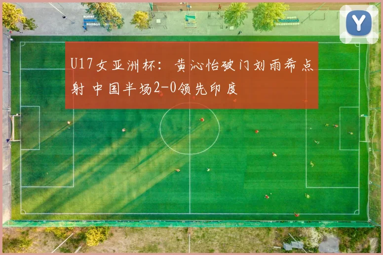 U17女亚洲杯：黄沁怡破门刘雨希点射 中国半场2-0领先印度