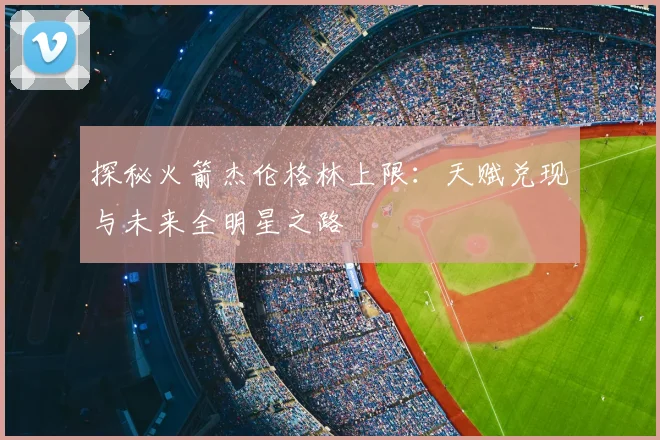 探秘火箭杰伦格林上限：天赋兑现与未来全明星之路