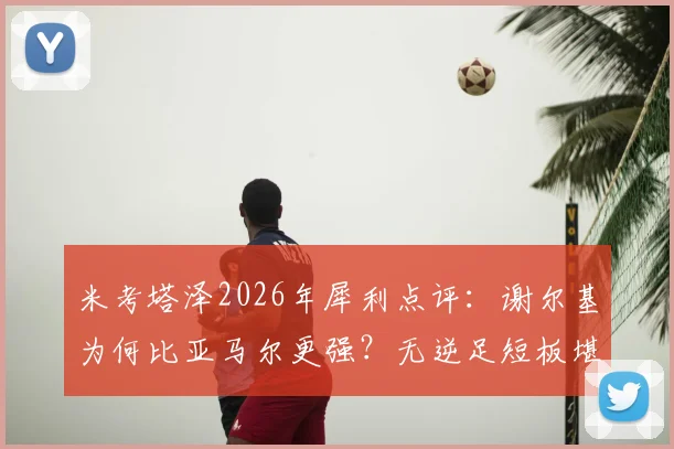 米考塔泽2026年犀利点评:谢尔基为何比亚马尔更强?无逆足短板堪称全能战士