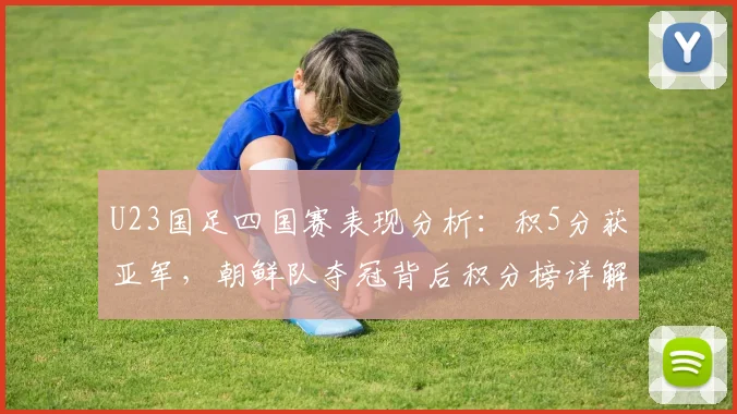 U23国足四国赛表现分析:积5分获亚军,朝鲜队夺冠背后积分榜详解