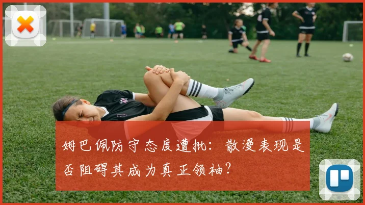 姆巴佩防守态度遭批：散漫表现是否阻碍其成为真正领袖？
