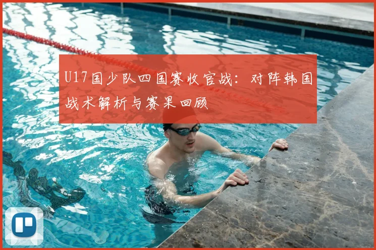 U17国少队四国赛收官战:对阵韩国战术解析与赛果回顾