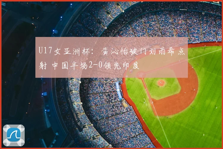 U17女亚洲杯：黄沁怡破门刘雨希点射 中国半场2-0领先印度