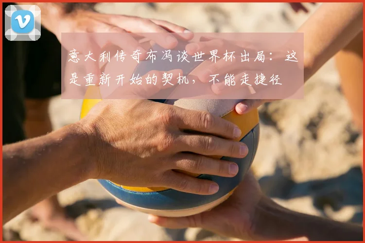 意大利传奇布冯谈世界杯出局：这是重新开始的契机，不能走捷径