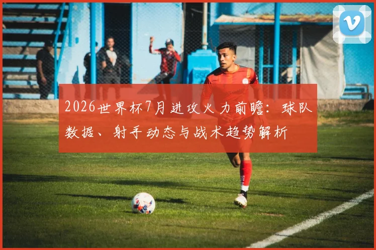 2026世界杯7月进攻火力前瞻：球队数据、射手动态与战术趋势解析